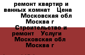 ремонт квартир и ванных комнат › Цена ­ 1 000 - Московская обл., Москва г. Строительство и ремонт » Услуги   . Московская обл.,Москва г.